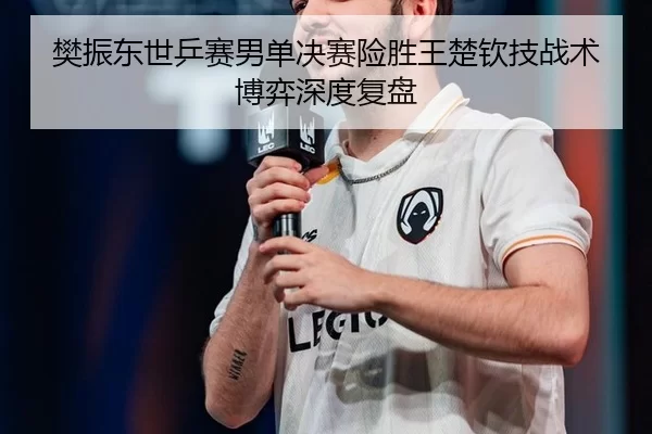 樊振东世乒赛男单决赛险胜王楚钦技战术博弈深度复盘